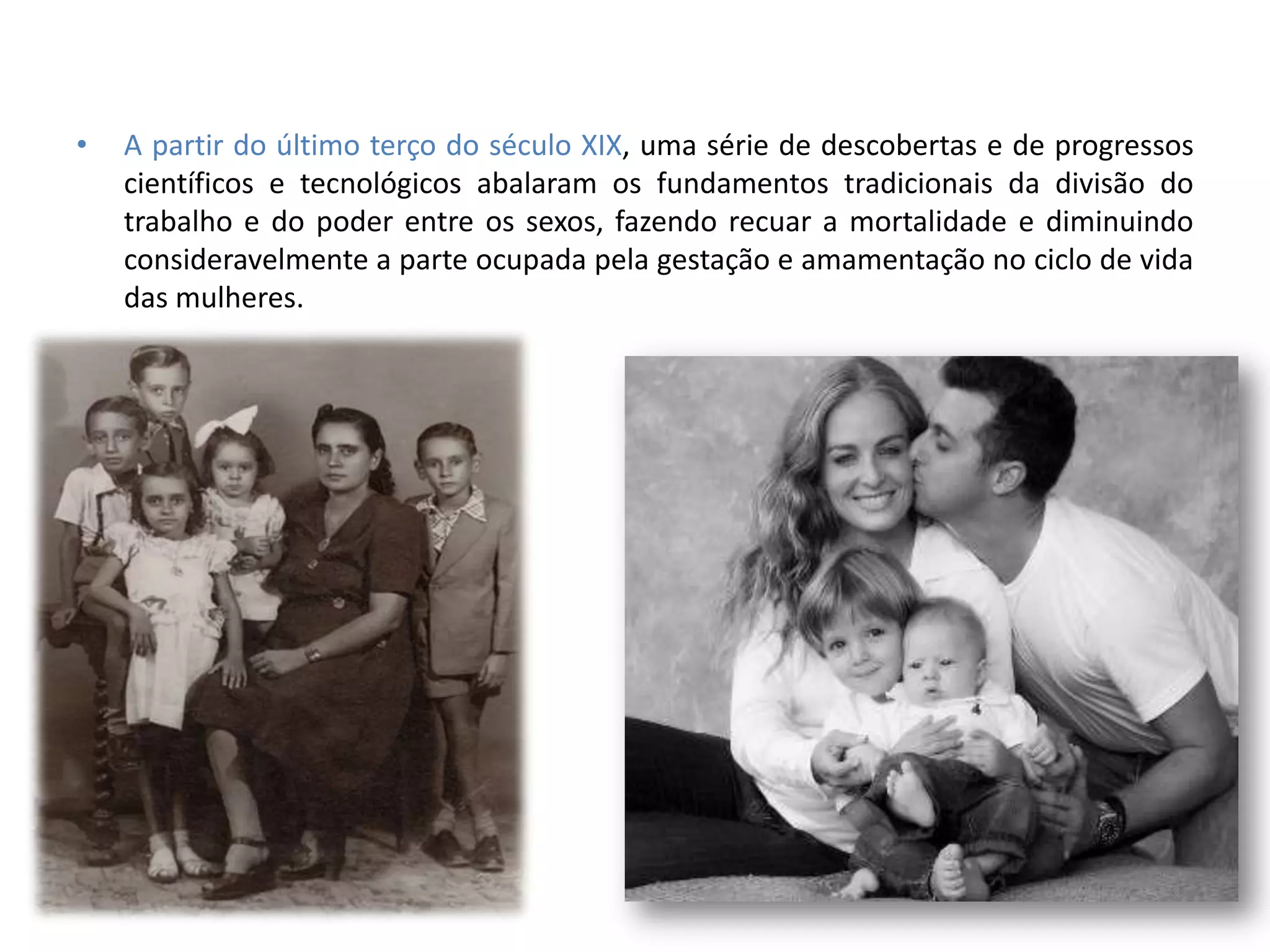 •   A partir do último terço do século XIX, uma série de descobertas e de progressos
    científicos e tecnológicos abalaram os fundamentos tradicionais da divisão do
    trabalho e do poder entre os sexos, fazendo recuar a mortalidade e diminuindo
    consideravelmente a parte ocupada pela gestação e amamentação no ciclo de vida
    das mulheres.
 