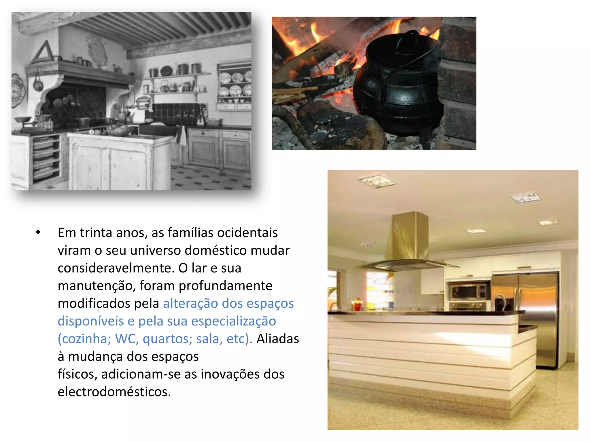 •   Em trinta anos, as famílias ocidentais
    viram o seu universo doméstico mudar
    consideravelmente. O lar e sua
    manutenção, foram profundamente
    modificados pela alteração dos espaços
    disponíveis e pela sua especialização
    (cozinha; WC, quartos; sala, etc). Aliadas
    à mudança dos espaços
    físicos, adicionam-se as inovações dos
    electrodomésticos.
 