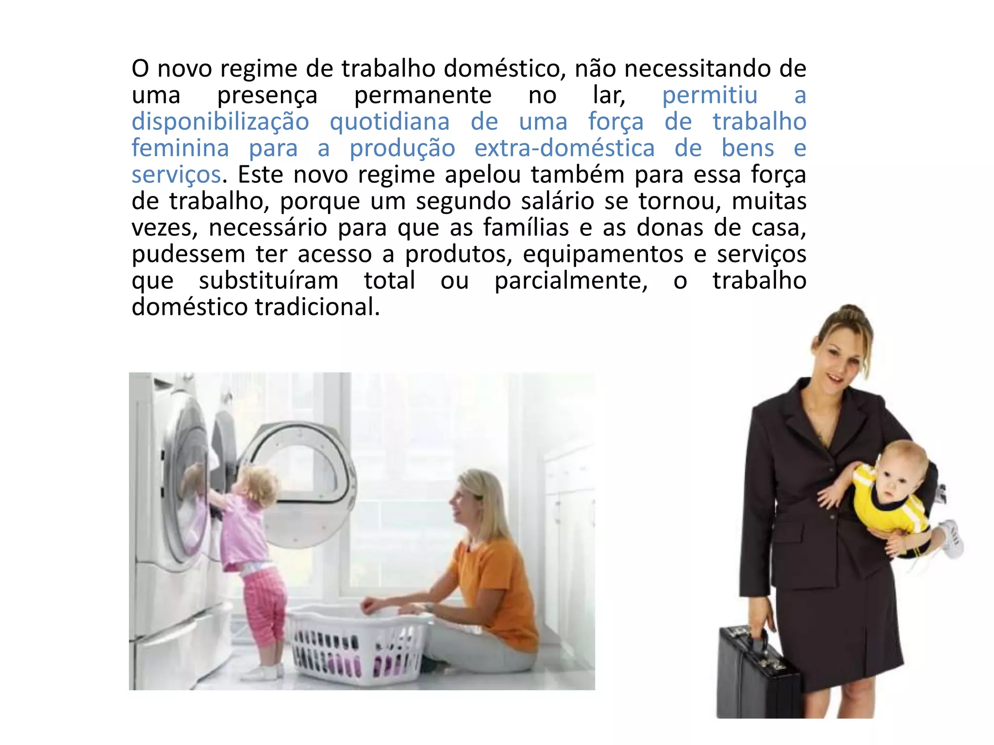 O novo regime de trabalho doméstico, não necessitando de
uma presença permanente no lar, permitiu a
disponibilização quotidiana de uma força de trabalho
feminina para a produção extra-doméstica de bens e
serviços. Este novo regime apelou também para essa força
de trabalho, porque um segundo salário se tornou, muitas
vezes, necessário para que as famílias e as donas de casa,
pudessem ter acesso a produtos, equipamentos e serviços
que substituíram total ou parcialmente, o trabalho
doméstico tradicional.
 