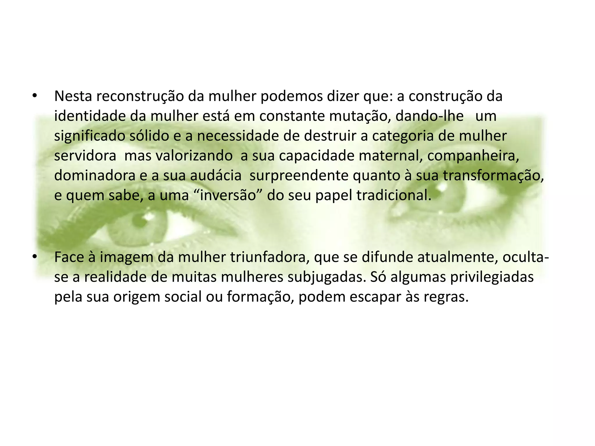 • Nesta reconstrução da mulher podemos dizer que: a construção da
  identidade da mulher está em constante mutação, dando-lhe um
  significado sólido e a necessidade de destruir a categoria de mulher
  servidora mas valorizando a sua capacidade maternal, companheira,
  dominadora e a sua audácia surpreendente quanto à sua transformação,
  e quem sabe, a uma “inversão” do seu papel tradicional.


• Face à imagem da mulher triunfadora, que se difunde atualmente, oculta-
  se a realidade de muitas mulheres subjugadas. Só algumas privilegiadas
  pela sua origem social ou formação, podem escapar às regras.
 
