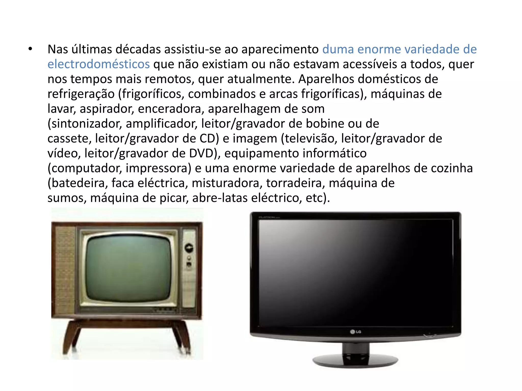 •   Nas últimas décadas assistiu-se ao aparecimento duma enorme variedade de
    electrodomésticos que não existiam ou não estavam acessíveis a todos, quer
    nos tempos mais remotos, quer atualmente. Aparelhos domésticos de
    refrigeração (frigoríficos, combinados e arcas frigoríficas), máquinas de
    lavar, aspirador, enceradora, aparelhagem de som
    (sintonizador, amplificador, leitor/gravador de bobine ou de
    cassete, leitor/gravador de CD) e imagem (televisão, leitor/gravador de
    vídeo, leitor/gravador de DVD), equipamento informático
    (computador, impressora) e uma enorme variedade de aparelhos de cozinha
    (batedeira, faca eléctrica, misturadora, torradeira, máquina de
    sumos, máquina de picar, abre-latas eléctrico, etc).
 
