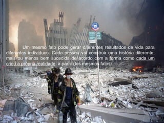 Um mesmo fato pode gerar diferentes resultados de vida para
diferentes indivíduos. Cada pessoa vai construir uma história diferente,
mais ou menos bem sucedida de acordo com a forma como cada um
criou a própria realidade, a partir dos mesmos fatos.
 