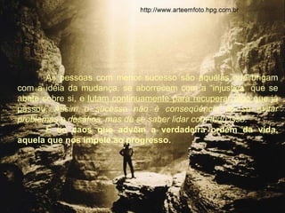 As pessoas com menor sucesso são aquelas que brigam
com a idéia da mudança, se aborrecem com a “injustiça” que se
abate sobre si, e lutam continuamente para recuperar algo que já
passou. Assim o sucesso não é conseqüência de se evitar
problemas e desafios, mas de se saber lidar com tudo isso.
       É do caos que advém a verdadeira ordem da vida,
aquela que nos impele ao progresso.
 