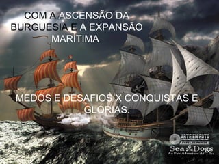 COM A ASCENSÃO DA
BURGUESIA E A EXPANSÃO
      MARÍTIMA




MEDOS E DESAFIOS X CONQUISTAS E
           GLÓRIAS.
 