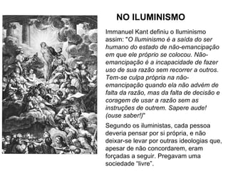 NO ILUMINISMO
Immanuel Kant definiu o Iluminismo
assim: "O Iluminismo é a saída do ser
humano do estado de não-emancipação
em que ele próprio se colocou. Não-
emancipação é a incapacidade de fazer
uso de sua razão sem recorrer a outros.
Tem-se culpa própria na não-
emancipação quando ela não advém de
falta da razão, mas da falta de decisão e
coragem de usar a razão sem as
instruções de outrem. Sapere aude!
(ouse saber!)"
Segundo os iluministas, cada pessoa
deveria pensar por si própria, e não
deixar-se levar por outras ideologias que,
apesar de não concordarem, eram
forçadas a seguir. Pregavam uma
sociedade “livre”.
 
