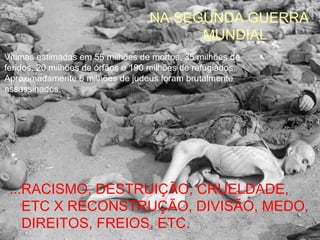 NA SEGUNDA GUERRA
                                         MUNDIAL
Vítimas estimadas em 55 milhões de mortos, 35 milhões de
feridos, 20 milhões de órfãos e 190 milhões de refugiados.
Aproximadamente 6 milhões de judeus foram brutalmente
assassinados.




 ...RACISMO, DESTRUIÇÃO, CRUELDADE,
    ETC X RECONSTRUÇÃO, DIVISÃO, MEDO,
    DIREITOS, FREIOS, ETC.
 