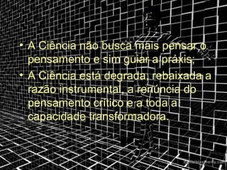 • A Ciência não busca mais pensar o
  pensamento e sim guiar a práxis;
• A Ciência está degrada, rebaixada a
  razão instrumental, a renúncia do
  pensamento crítico e a toda a
  capacidade transformadora.
 