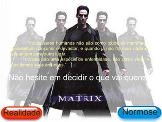 “Vocês seres humanos não são como todos os mamíferos.
 Necessitam consumir e devastar, e quando já não há mais nada se
 expandem para outro lugar.
        Vocês são uma espécie de enfermidade, são como vírus, e
 nós somos seus anti-vírus.”


 Não hesite em decidir o que vai querer!



Realidade                                          Normose
 