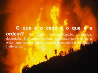 O que é o caos e o que é a
ordem? No caos: desorganização, bagunça,
destruição. Na ordem: parece que estamos vivendo a
ordem quando mantemos horários, processos e resultados
inalterados.
 