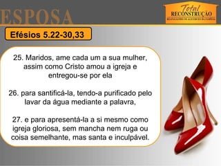 Efésios 5.22-30,33  25. Maridos, ame cada um a sua mulher, assim como Cristo amou a igreja e entregou-se por ela 26. para santificá-la, tendo-a purificado pelo lavar da água mediante a palavra, 27. e para apresentá-la a si mesmo como igreja gloriosa, sem mancha nem ruga ou coisa semelhante, mas santa e inculpável. 