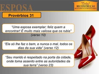 Provérbios 31  “ Uma esposa exemplar; feliz quem a encontrar! É muito mais valiosa que os rubis” (verso 10) “ Ela só lhe faz o bem, e nunca o mal, todos os dias da sua vida” (verso 12) “ Seu marido é respeitado na porta da cidade, onde toma assento entre as autoridades da sua terra” (verso 23) 