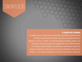 COMUNITIZAÇÃO
O PODER DOS CROWDS
O amplo acesso às redes sociais potencializa o sentido de pertencimento
e fortalece o pensamento em rede - pessoas se conectam através de
objetivos comuns e as ações, ao invés de pontuais e isoladas, passam a ser
sustentadas através das lógicas do engajamento e da colaboratividade.
Os cidadãos, embora dotados de autonomia, reconhecem o poder dos
grupos e apostam na cultura open source como catalizadora dos esforços
coletivos - a co-criação é trazida para o centro dos processos de realização.
 