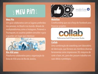 Mobilize
Crowfounding que usa a força do Facebook para
ﬁnanciar projetos.
Collab
Uma combinação de coworking com laboratório
de fabricação, que fornece aos membros diversas
ferramentas como impressoras 3D, máquina de
corte a laser, etc, para eles possam trabalhar em
suas ideias e protótipos.
Meu Pin
Um guia colaborativo com os lugares preferidos
das pessoas, no Brasil e no mundo.Através de
multiplataformas,como o Instagram, Pinterest e
Foursquare, os usuários podem consultar o guia
e guardar um lugar que interessar.
Rio 450 anos
Plataforma colaborativa para a organização da
festa de 450 anos do Rio de Janeiro.
 