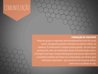 COMUNITIZAÇÃO
FORMAÇÃO DE COLETIVOS
Pequenos grupos se organizam permanentemente em torno de causas
sociais, conjugando propósitos individuais ao exercício coletivo da
cidadania. O combustível é o impacto positivo gerado - em uma lógica
ganha-ganha, todos são beneﬁciados através da transformação urbana.
A inovação social rege a atuação desses grupos que buscam ações práticas
e resultados imediatos em esferas não contempladas com eﬁcácia pelas
instituições responsáveis - aqui transitamos de transporte público
a bem-estar e qualidade de vida.
 