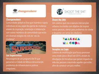 Shoot the Shit
Um coletivo que cria e executa intervenções
urbanas inusitadas com objetivo de inspirar
outras pessoas, alertar para problemas da cidade
e despertar um senso de cidadania.
Imagina na Copa
Coletivo de mobilização que busca promover
uma virada para o Brasil até 2014, através da
divulgação de iniciativas que gerem impacto na
vida das pessoas e reunindo aqueles que estão
aﬁm de construir um país melhor.
Changemakers
Comunidade global on-line que incentiva e apoia
indivíduos no seu papel de agente de mudança
através da inspiração, orientação e colaboração
com outros membros da comunidade que estão
em diversos estágios do ciclo do “ato da
mudança”.
Los Supercívicos
Personagens de um programa de TV que
percorrem a Cidade do México denunciando
problemas de infraestrutura e práticas
irregulares.
 