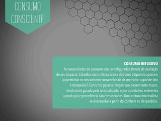 CONSUMO
CONSCIENTE
CONSUMO REFLEXIVO
As necessidades de consumo são reconﬁguradas através da avaliação
do seu impacto. Cidadãos mais críticos acerca dos bens adquiridos passam
a questionar os mecanismos convencionais de mercado: o que de fato
é necessário? Consumir passa a integrar um pensamento macro,
muito mais guiado pela racionalidade, onde os detalhes referentes
a produção e procedência são considerados. Uma cultura minimalista
se desenvolve a partir do combate ao desperdício.
 