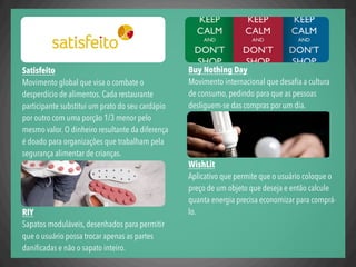 Satisfeito
Movimento global que visa o combate o
desperdício de alimentos. Cada restaurante
participante substitui um prato do seu cardápio
por outro com uma porção 1/3 menor pelo
mesmo valor. O dinheiro resultante da diferença
é doado para organizações que trabalham pela
segurança alimentar de crianças.
RIY
Sapatos moduláveis, desenhados para permitir
que o usuário possa trocar apenas as partes
daniﬁcadas e não o sapato inteiro.
Buy Nothing Day
Movimento internacional que desaﬁa a cultura
de consumo, pedindo para que as pessoas
desliguem-se das compras por um dia.
WishLit
Aplicativo que permite que o usuário coloque o
preço de um objeto que deseja e então calcule
quanta energia precisa economizar para comprá-
lo.
 