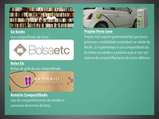 Projeto Porto Leve
Projeto com suporte governamental que busca
promover a mobilidade sustentável na cidade de
Recife.Já implementou o uso compartilhado de
bicicletas na cidade e a próxima ação é criar um
sistema de compartilhamento de carros elétricos.
Go Books
Uso compartilhado de livros.
Bolsa Etc
Bolsas de grife de uso compartilhado.
Armário Compartilhado
Loja de compartilhamento de vestidos e
acessórios femininos de festa.
 