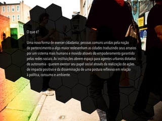 O que é?
Uma nova forma de exercer cidadania: pessoas comuns unidas pela noção
de pertencimento a algo maior redesenham as cidades traduzindo seus anseios
por um sistema mais humano e movido através do empoderamento garantido
pelas redes sociais.As instituições abrem espaço para agentes urbanos dotados
de autonomia - querem exercer seu papel social através da realização de ações
de impacto positivo e da disseminação de uma postura reﬂexiva em relação
à política, consumo e ambiente.
 