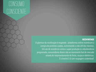 CONSUMO
CONSCIENTE
NEOVINTAGE
O glamour da reutilização é resgatado - plataformas online incentivam a
compra de produtos usados, aumentando a vida útil dos mesmos.
Um ato de resistência contra a super produção e a obsolescência
programada, consumidores dizem não ao movimento fast de mercado
através do reaproveitamento de livros, roupas e eletrônicos.
É o brechó 2.0 com roupagem sustentável.
 