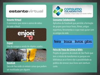 Consumo Colaborativo
Aplicativo do Facebook que permite a formação
de grupos para trocar livros, ﬁlmes, artigos
esportivos, ferramentas e o que mais quiser com
os amigos da rede.
Feira de Troca de Livros e Gibis
Projeto do governo do estado de São Paulo que
tem o intuito de transformar os parques em
bibliotecas ao ar livre e dar a possibilidade ao
público de renovar seus livros sem nenhum
custo.
Estante Virtual
E-commerce que reúne o acervo de sebos
de todo o Brasil.
Enjoei
Site de compra e venda de objetos usados.
Goedzak
Saco de lixo onde só entram coisas que podem
ser reutilizadas por alguém.
 