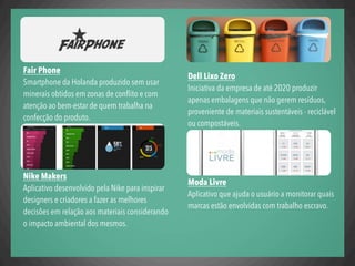 Dell Lixo Zero
Iniciativa da empresa de até 2020 produzir
apenas embalagens que não gerem resíduos,
proveniente de materiais sustentáveis - reciclável
ou compostáveis.
Moda Livre
Aplicativo que ajuda o usuário a monitorar quais
marcas estão envolvidas com trabalho escravo.
Fair Phone
Smartphone da Holanda produzido sem usar
minerais obtidos em zonas de conﬂito e com
atenção ao bem-estar de quem trabalha na
confecção do produto.
Nike Makers
Aplicativo desenvolvido pela Nike para inspirar
designers e criadores a fazer as melhores
decisões em relação aos materiais considerando
o impacto ambiental dos mesmos.
 