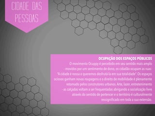 CIDADE DAS
PESSOAS
OCUPAÇÃO DOS ESPAÇOS PÚBLICOS
O movimento Ocuppy é percebido em seu sentido mais amplo
- movidos por um sentimento de dono, os cidadão ocupam as ruas:
“A cidade é nossa e queremos desfrutá-la em sua totalidade”. Os espaços
ociosos ganham novas roupagens e o direito de mobilidade é plenamente
retomado pelos construtores urbanos.Arte, lazer, entretenimento
- as calçadas voltam a ser frequentadas abrigando a socialização livre
através do sentido de pertencer e o território é culturalmente
ressigniﬁcado em toda a sua extensão.
 