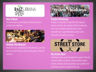 Projeto Vizinhança
Propõe a ocupação temporária de espaços
ociosos através de projetos artístico-culturais.
Tem como objetivo oportunizar novas
experiências e aprendizados assim como
estimular encontros e trocas.
The Street Store
Instalação pop-up de doação de roupas. Feita de
cartazes sobre a calçada, a loja recebe roupas
usadas, doadas pela população que podem ser
escolhidas pelos moradores de rua.
Raíz Urbana
Iniciativa para a produção de alimentos em
ambientes urbanos.
Wobble Vila Mimosa
Festa de rua a realizada na Vila Mimosa, um dos
bairros mais famosos de prostituição no Rio de
Janeiro.
 