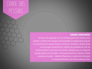 CIDADE DAS
PESSOAS
CIDADES CONSCIENTES
Em busca de adaptação ao novo mindset, governos e marcas criam
projetos e políticas de inovação social baseados no engajamento popular
e na construção de espaços limpos e humanos. Iniciativas voltadas desde
a recuperação ambiental até a melhora da qualidade de vida são
implementadas mundo afora chamando a atenção para um código de
atuação pública em formação. O novo pensamento em relação a cidade
acontece em cadeia - cidadão inﬂuenciam a conduta de instituições
e, consequentemente, são inﬂuenciados por elas.
 