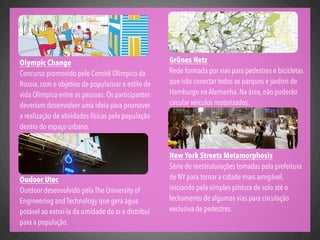 Grünes Netz
Rede formada por vias para pedestres e bicicletas
que irão conectar todos os parques e jardins de
Hamburgo na Alemanha. Na área, não poderão
circular veículos motorizados.
New York Streets Metamorphosis
Série de reestruturações tomadas pela prefeitura
de NY para tornar a cidade mais amigável,
iniciando pela simples pintura de solo até o
fechamento de algumas vias para circulação
exclusiva de pedestres.
Olympic Change
Concurso promovido pelo Comitê Olímpico da
Rússia, com o objetivo de popularizar o estilo de
vida Olímpico entre as pessoas. Os participantes
deveriam desenvolver uma ideia para promover
a realização de atividades físicas pela população
dentro do espaço urbano.
Oudoor Utec
Outdoor desenvolvido pela The University of
Engineering and Technology que gera água
potável ao extraí-la da umidade do ar e distribui
para a população.
 