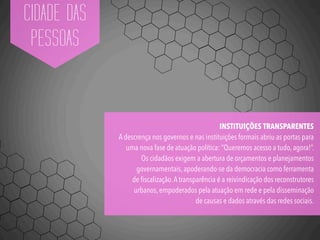 CIDADE DAS
PESSOAS
INSTITUIÇÕES TRANSPARENTES
A descrença nos governos e nas instituições formais abriu as portas para
uma nova fase de atuação política: “Queremos acesso a tudo, agora!”.
Os cidadãos exigem a abertura de orçamentos e planejamentos
governamentais, apoderando-se da democracia como ferramenta
de ﬁscalização.A transparência é a reivindicação dos reconstrutores
urbanos, empoderados pela atuação em rede e pela disseminação
de causas e dados através das redes sociais.
 