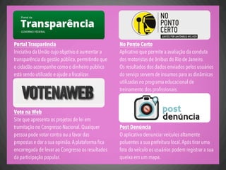 No Ponto Certo
Aplicativo que permite a avaliação da conduta
dos motoristas de ônibus do Rio de Janeiro.
Os resultados dos dados enviados pelos usuários
do serviço servem de insumos para as dinâmicas
utilizadas no programa educacional de
treinamento dos proﬁssionais.
Post Denúncia
O aplicativo denunciar veículos altamente
poluentes a sua prefeitura local.Após tirar uma
foto do veículo os usuários podem registrar a sua
queixa em um mapa.
Portal Trasparência
Iniciativa da União cujo objetivo é aumentar a
transparência da gestão pública, permitindo que
o cidadão acompanhe como o dinheiro público
está sendo utilizado e ajude a ﬁscalizar.
Vote na Web
Site que apresenta os projetos de lei em
tramitação no Congresso Nacional. Qualquer
pessoa pode votar contra ou a favor das
propostas e dar a sua opinião.A plataforma ﬁca
encarregada de levar ao Congresso os resultados
da participação popular.
 