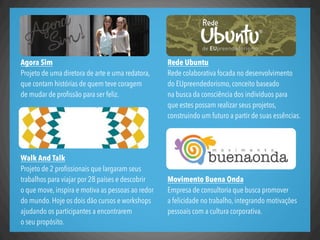Rede Ubuntu
Rede colaborativa focada no desenvolvimento
do EUpreendedorismo, conceito baseado
na busca da consciência dos indivíduos para
que estes possam realizar seus projetos,
construindo um futuro a partir de suas essências.
Movimento Buena Onda
Empresa de consultoria que busca promover
a felicidade no trabalho, integrando motivações
pessoais com a cultura corporativa.
Agora Sim
Projeto de uma diretora de arte e uma redatora,
que contam histórias de quem teve coragem
de mudar de proﬁssão para ser feliz.
Walk And Talk
Projeto de 2 proﬁssionais que largaram seus
trabalhos para viajar por 28 países e descobrir
o que move, inspira e motiva as pessoas ao redor
do mundo. Hoje os dois dão cursos e workshops
ajudando os participantes a encontrarem
o seu propósito.
 