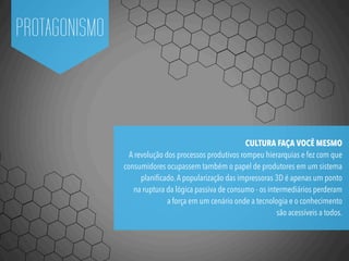 PROTAGONISMO
CULTURA FAÇA VOCÊ MESMO
A revolução dos processos produtivos rompeu hierarquias e fez com que
consumidores ocupassem também o papel de produtores em um sistema
planiﬁcado.A popularização das impressoras 3D é apenas um ponto
na ruptura da lógica passiva de consumo - os intermediários perderam
a força em um cenário onde a tecnologia e o conhecimento
são acessíveis a todos.
 
