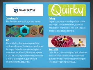 Quirky
Empresa que produz e vende produtos criados
pela própria comunidade online, através da
interação dos inventores da rede com a equipe
de design de produtos da marca.
Vaso 3DGE
Karim Rashid, um dos designers mais inﬂuentes
da atualidade, disponibilizou para download
gratuito um vaso decorativo desenvolvido para
ser produzido por impressoras 3D.
Smashwords
Plataforma de auto-publicação para autores.
DIY
Comunidade online para crianças voltada
ao desenvolvimento de diferentes habilidades.
O site propõe tarefas, que vão desde plantar
uma árvore até criar um protótipo de foguete.
A cada desaﬁo comprovadamente completado,
a criança ganha patches, que certiﬁcam
os conhecimentos adquiridos.
 