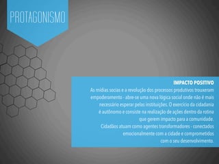 PROTAGONISMO
IMPACTO POSITIVO
As mídias socias e a revolução dos processos produtivos trouxeram
empoderamento - abre-se uma nova lógica social onde não é mais
necessário esperar pelas instituições. O exercício da cidadania
é autônomo e consiste na realização de ações dentro da rotina
que gerem impacto para a comunidade.
Cidadãos atuam como agentes transformadores - conectados
emocionalmente com a cidade e comprometidos
com o seu desenvolvimento.
 