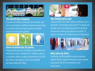 Que ônibus passa aqui
Ação do Shoot the Shit, onde um adesivo com a
pergunta “Que ônibus passa aqui?” é colado nas
paradas com um espaço para que os usuários
escrevam as linhas que passam no ponto. O
adesivo também ﬁca disponível para download.
Mais calor por favor
Instalação da #EquipeMito onde as pessoas
podem deixar roupas de frio para quem estiver
precisando, de forma anônima e sem
burocracias.
The Detroit Bus Company
Empresa de ônibus criada por um morador que
cansou de esperar medidas do governo para ligar
o seu bairro aos principais pontos da cidade
através do transporte público.
Banco de Alimentos de Santos
Organização que visa combater o desperdício de
alimentos. Com o conceito de  “colheita urbana”,
a iniciativa coleta as sobras de alimentos no ﬁnal
das Feiras e entrega em uma comunidade
de baixa renda da cidade.
 