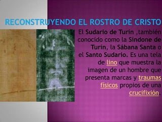 El Sudario de Turín ,también
conocido como la Síndone de
     Turín, la Sábana Santa o
el Santo Sudario. Es una tela
       de lino que muestra la
    imagen de un hombre que
   presenta marcas y traumas
        físicos propios de una
                   crucifixión.
 