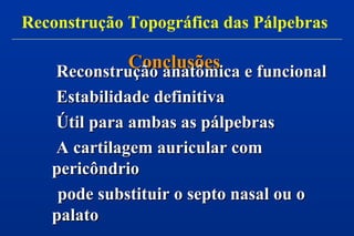 ConclusõesConclusões
Reconstrução anatômica e funcionalReconstrução anatômica e funcional
Estabilidade definitivaEstabilidade definitiva
Útil para ambas as pálpebrasÚtil para ambas as pálpebras
A cartilagem auricular comA cartilagem auricular com
pericôndriopericôndrio
pode substituir o septo nasal ou opode substituir o septo nasal ou o
palatopalato
Reconstrução Topográfica das Pálpebras
 