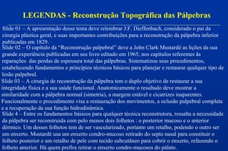 LEGENDAS - Reconstrução Topográfica das Pálpebras
Slide 01 – A apresentação desse tema deve relembrar J.F. Dieffenbach, considerado o pai da
cirurgia plástica geral, e suas importantes contribuições para a reconstrução da pálpebra inferior
publicadas em 1829.
Slide 02 – O capítulo da “Reconstrução palpebral” deve a John Clark Mustardé as lições da sua
grande experiência publicadas em seu livro editado em 1965, nos capítulos referentes ãs
reparações das perdas de espessura total das pálpebras. Sistematizou seus procedimentos,
estabelecendo fundamentos e princípios técnicos básicos para planejar e restaurar qualquer tipo de
lesão palpebral.
Slide 03 – A cirurgia de reconstrução da pálpebra tem o duplo objetivo de restaurar a sua
integridade física e a sua saúde funcional. Anatomicamente o resultado deve mostrar a
similaridade com a pálpebra normal (simetria), a margem estável e cicatrizes inaparentes.
Funcionalmente o procedimento visa a restauração dos movimentos, a oclusão palpebral completa
e a recuperação da sua função hidrodinâmica.
Slide 4 – Entre os fundamentos básicos para qualquer técnica reconstrutora, ressalta a necessidade
da pálpebra ser reconstruida com pelo menos dois folhetos : o posterior mucoso e o anterior
dérmico. Um desses folhetos tem de ser vascularizado, portanto um retalho, podendo o outro ser
um enxerto. Mustardé usa um enxerto condro-mucoso retirado do septo nasal para constituir o
folheto posterior e um retalho de pele com tecido subcutâneo para cobrir o enxerto, refazendo o
folheto anterior. Há quem prefira retirar o enxerto condro-mucosos do pálato.
 