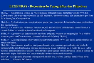 LEGENDAS - Reconstrução Topográfica das Pálpebras
Slide 23 – Realizamos a técnica de “Reconstrução topográfica das pálbebras" desde 1975. Em
2000 fizemos um estudo retrospectivo de 129 pacientes, tendo descartado 139 prontuários por falta
de informações pós-operatórias.
Slide 24 – As lesões tumorais constituiram o grupo mais numeroso de indicações, com predomínio
dos basocelulares.
Slide 25 – A análise dos resultados mostrou 66,4% de satisfação, considerando como critérios a
cura definitiva e a reabilitação estética-funcional completa.
Slide 26 – A presença de deformidades residuais exigindo retoques ou reoperações foi o critério
adotado para classificar os casos com resultados satisfatórios ( 23,4% ).
Slide 27 – As complicações observadas no quadro totalizaram 10,4% dos casos, caracterizando os
maus resultados.
Slide 28 – Continuamos a realizar esse procedimento nos casos em que os limites da perda de
espessura total está localizada e limitada estritamente à área palpebral, até o fundo de saco. Pelos
motivos apresentados nesse quadro, consideramos essa técnica como alternativa válida à tecnica de
Mustardé, a qual indicamos nos casos de recidiva ou de lesões mais extensas.
Slide 29 - Essa palestra encontra-se disponivel no meu site. Fique à vontade para acessar meus
trabalhos. Eduardo J C Soares
 