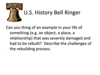    U.S. History Bell Ringer Can you thing of an example in your life of something (e.g. an object, a place, a relationship) that was severely damaged and had to be rebuilt?  Describe the challenges of the rebuilding process. 