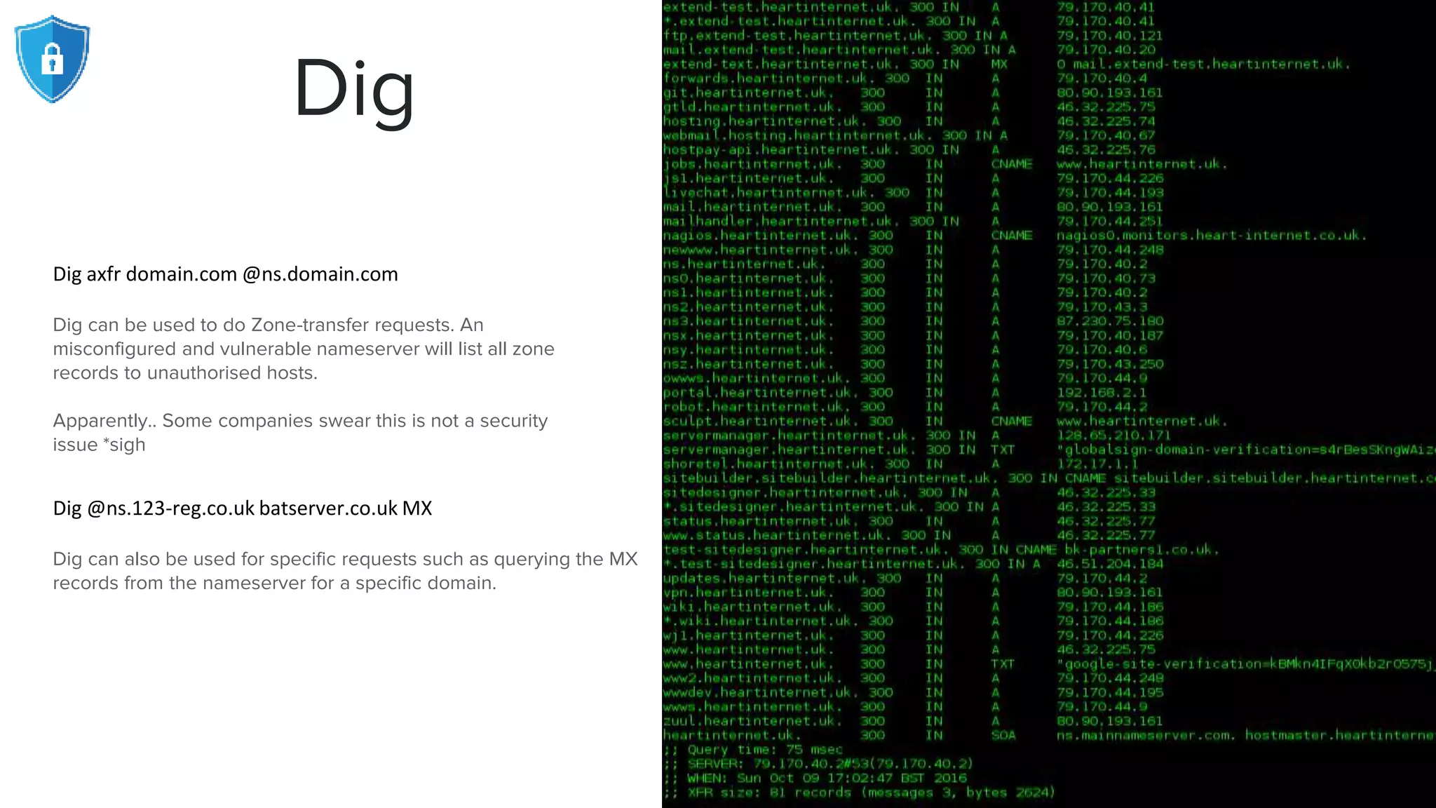 Dig
Dig axfr domain.com @ns.domain.com
Dig can be used to do Zone-transfer requests. An
misconfigured and vulnerable nameserver will list all zone
records to unauthorised hosts.
Apparently.. Some companies swear this is not a security
issue *sigh
Dig @ns.123-reg.co.uk batserver.co.uk MX
Dig can also be used for specific requests such as querying the MX
records from the nameserver for a specific domain.
 