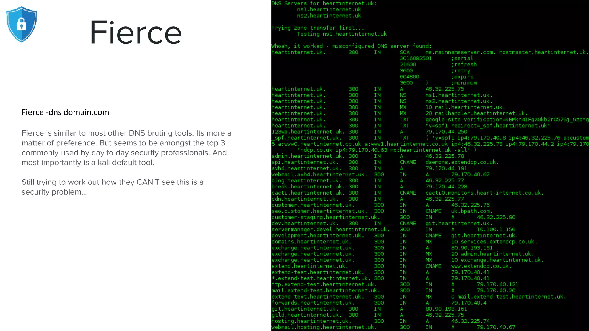 Fierce
Fierce -dns domain.com
Fierce is similar to most other DNS bruting tools. Its more a
matter of preference. But seems to be amongst the top 3
commonly used by day to day security professionals. And
most importantly is a kali default tool.
Still trying to work out how they CAN'T see this is a
security problem...
 