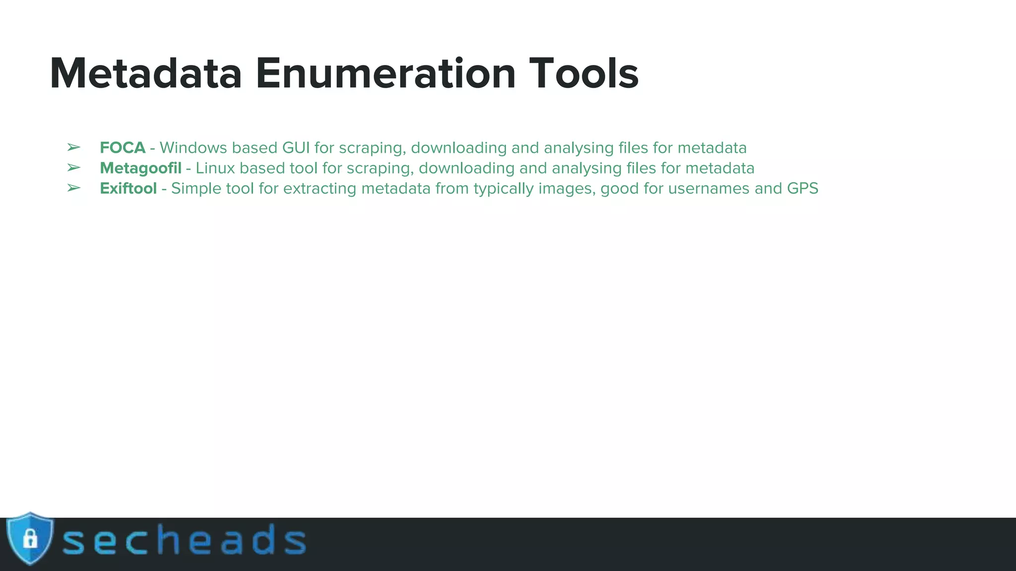 Metadata Enumeration Tools
➢ FOCA - Windows based GUI for scraping, downloading and analysing files for metadata
➢ Metagoofil - Linux based tool for scraping, downloading and analysing files for metadata
➢ Exiftool - Simple tool for extracting metadata from typically images, good for usernames and GPS
 