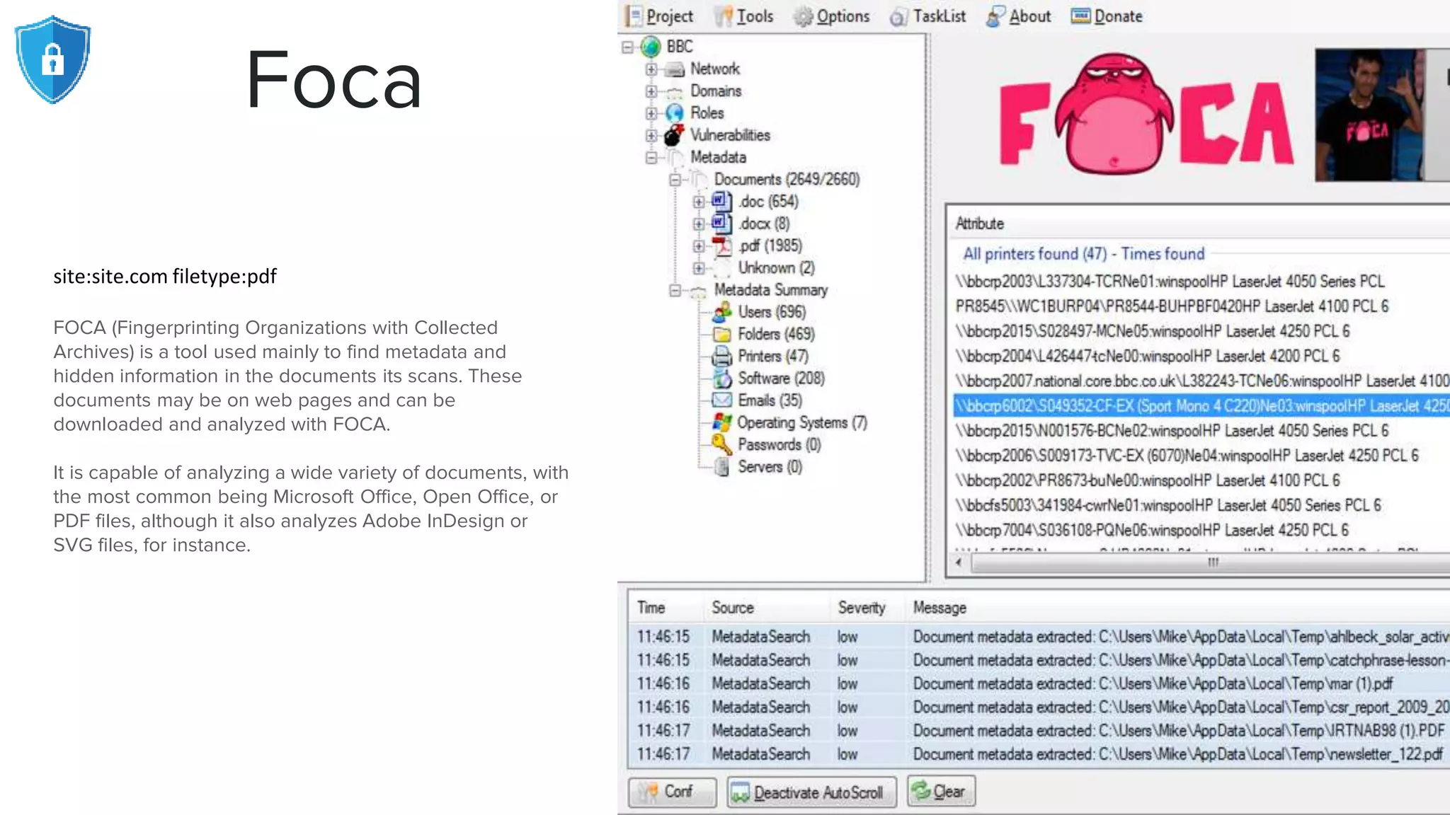 Foca
site:site.com filetype:pdf
FOCA (Fingerprinting Organizations with Collected
Archives) is a tool used mainly to find metadata and
hidden information in the documents its scans. These
documents may be on web pages and can be
downloaded and analyzed with FOCA.
It is capable of analyzing a wide variety of documents, with
the most common being Microsoft Office, Open Office, or
PDF files, although it also analyzes Adobe InDesign or
SVG files, for instance.
 