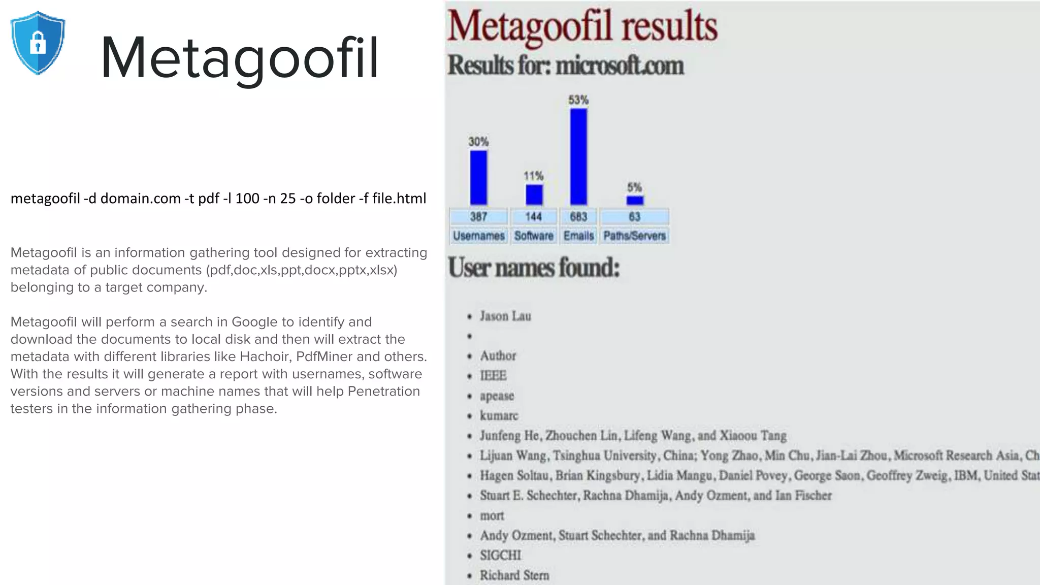 Metagoofil
metagoofil -d domain.com -t pdf -l 100 -n 25 -o folder -f file.html
Metagoofil is an information gathering tool designed for extracting
metadata of public documents (pdf,doc,xls,ppt,docx,pptx,xlsx)
belonging to a target company.
Metagoofil will perform a search in Google to identify and
download the documents to local disk and then will extract the
metadata with different libraries like Hachoir, PdfMiner and others.
With the results it will generate a report with usernames, software
versions and servers or machine names that will help Penetration
testers in the information gathering phase.
 