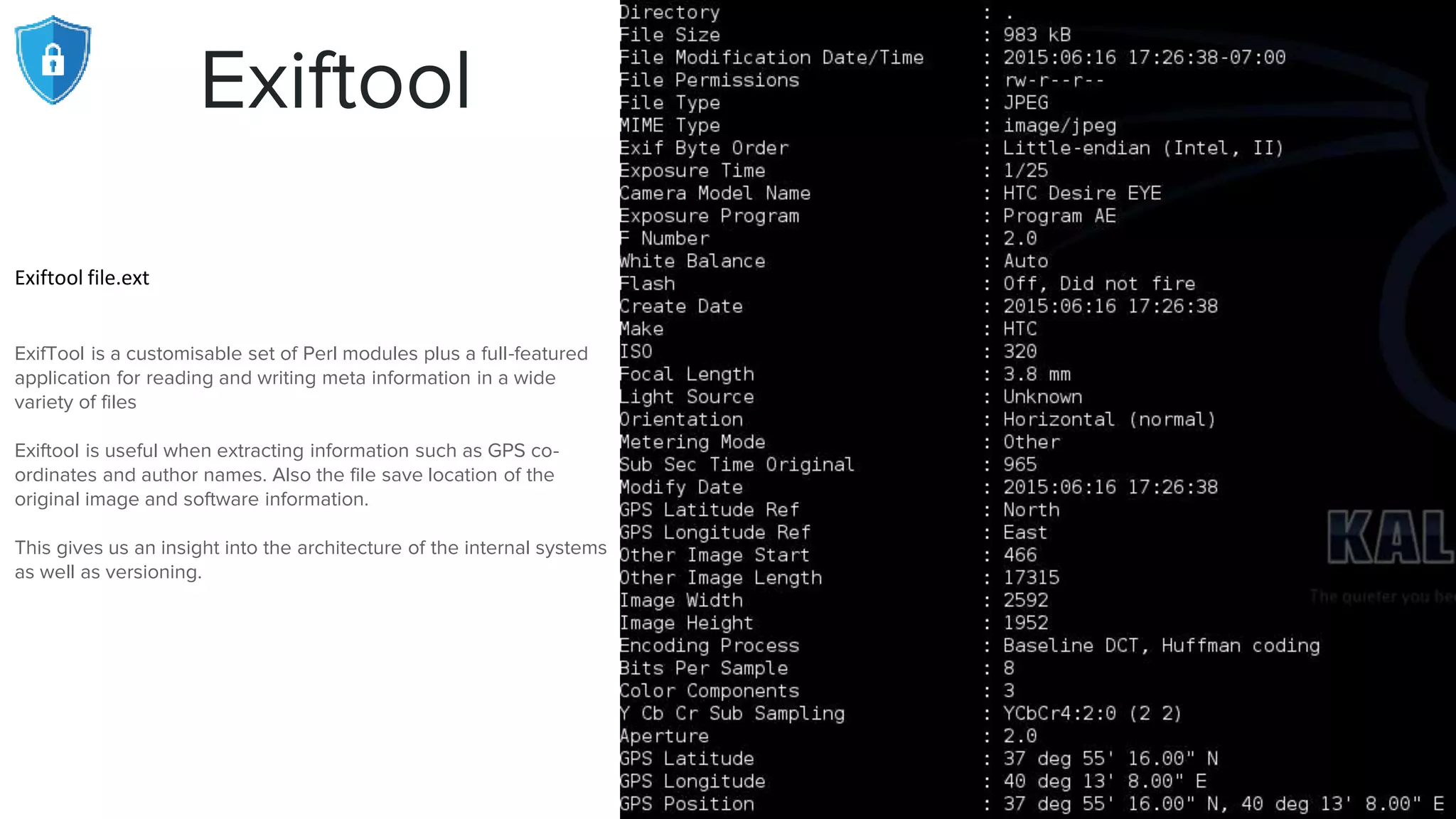Exiftool
Exiftool file.ext
ExifTool is a customisable set of Perl modules plus a full-featured
application for reading and writing meta information in a wide
variety of files
Exiftool is useful when extracting information such as GPS co-
ordinates and author names. Also the file save location of the
original image and software information.
This gives us an insight into the architecture of the internal systems
as well as versioning.
 