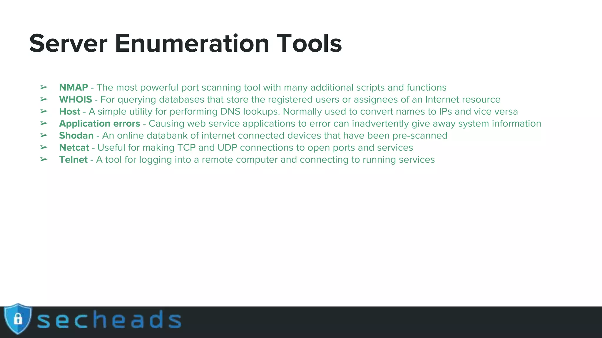 Server Enumeration Tools
➢ NMAP - The most powerful port scanning tool with many additional scripts and functions
➢ WHOIS - For querying databases that store the registered users or assignees of an Internet resource
➢ Host - A simple utility for performing DNS lookups. Normally used to convert names to IPs and vice versa
➢ Application errors - Causing web service applications to error can inadvertently give away system information
➢ Shodan - An online databank of internet connected devices that have been pre-scanned
➢ Netcat - Useful for making TCP and UDP connections to open ports and services
➢ Telnet - A tool for logging into a remote computer and connecting to running services
 