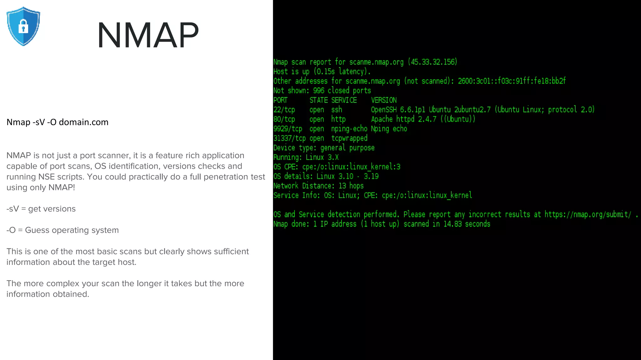 NMAP
Nmap -sV -O domain.com
NMAP is not just a port scanner, it is a feature rich application
capable of port scans, OS identification, versions checks and
running NSE scripts. You could practically do a full penetration test
using only NMAP!
-sV = get versions
-O = Guess operating system
This is one of the most basic scans but clearly shows sufficient
information about the target host.
The more complex your scan the longer it takes but the more
information obtained.
 